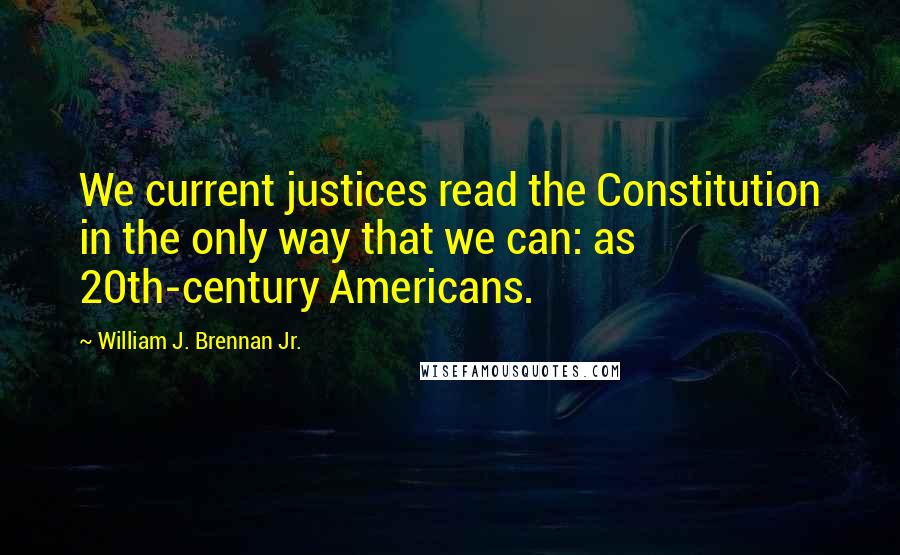 William J. Brennan Jr. Quotes: We current justices read the Constitution in the only way that we can: as 20th-century Americans.