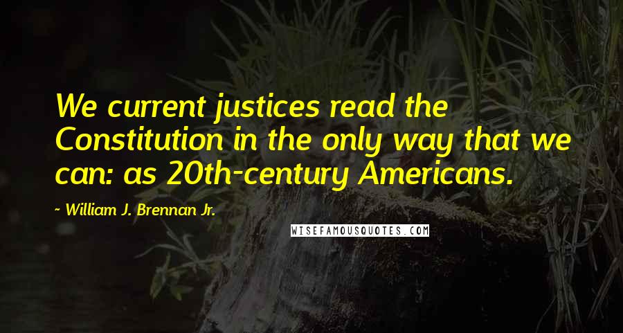 William J. Brennan Jr. Quotes: We current justices read the Constitution in the only way that we can: as 20th-century Americans.