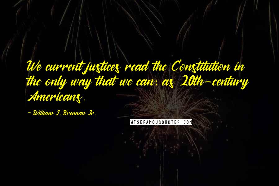 William J. Brennan Jr. Quotes: We current justices read the Constitution in the only way that we can: as 20th-century Americans.