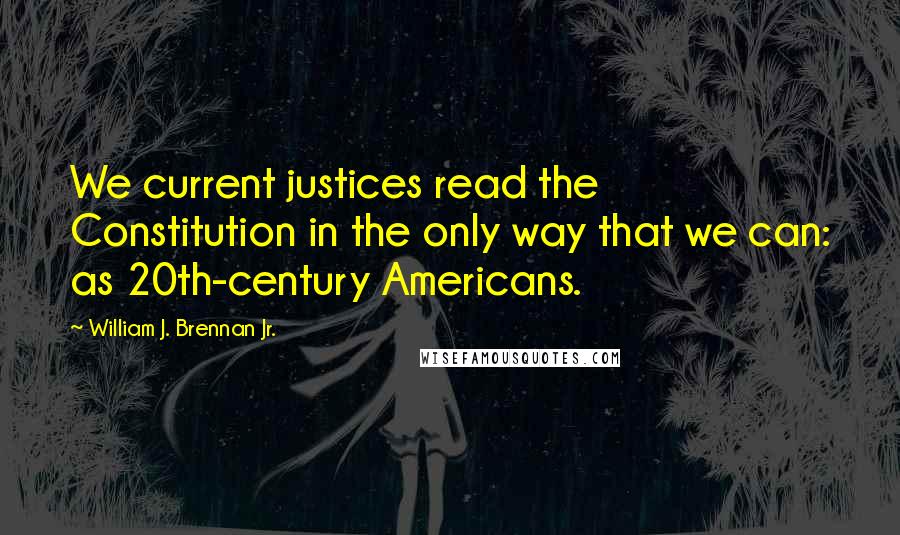 William J. Brennan Jr. Quotes: We current justices read the Constitution in the only way that we can: as 20th-century Americans.