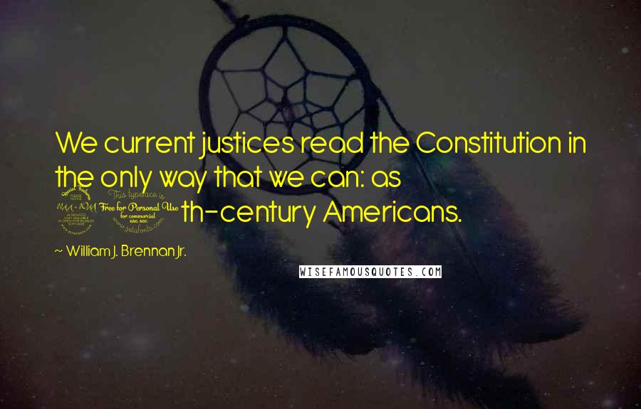 William J. Brennan Jr. Quotes: We current justices read the Constitution in the only way that we can: as 20th-century Americans.