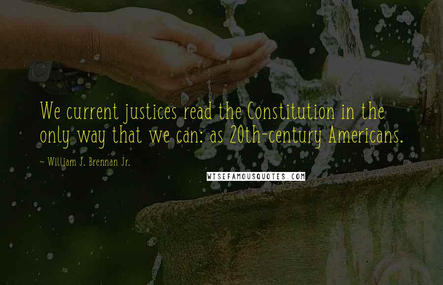 William J. Brennan Jr. Quotes: We current justices read the Constitution in the only way that we can: as 20th-century Americans.