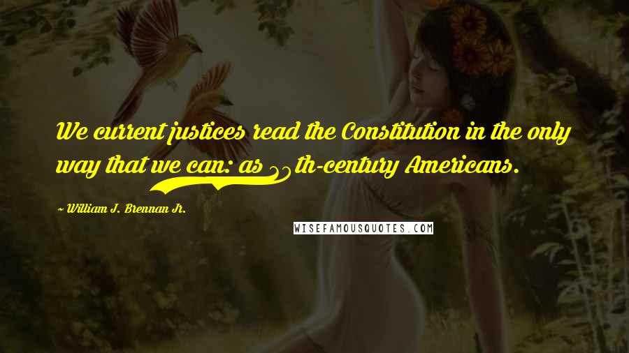 William J. Brennan Jr. Quotes: We current justices read the Constitution in the only way that we can: as 20th-century Americans.