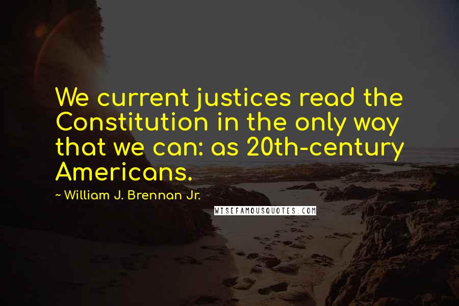 William J. Brennan Jr. Quotes: We current justices read the Constitution in the only way that we can: as 20th-century Americans.