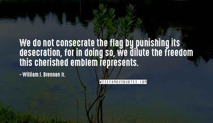 William J. Brennan Jr. Quotes: We do not consecrate the flag by punishing its desecration, for in doing so, we dilute the freedom this cherished emblem represents.