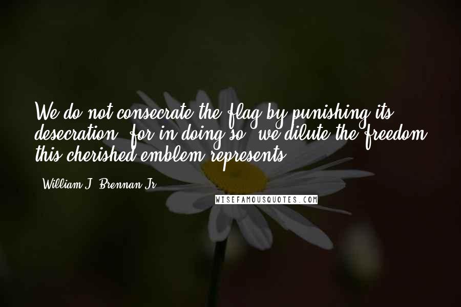 William J. Brennan Jr. Quotes: We do not consecrate the flag by punishing its desecration, for in doing so, we dilute the freedom this cherished emblem represents.