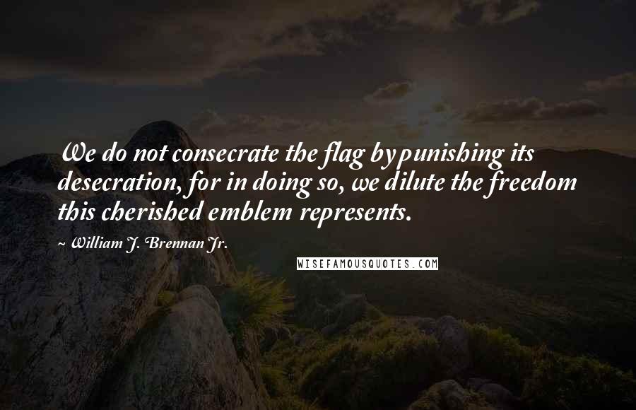 William J. Brennan Jr. Quotes: We do not consecrate the flag by punishing its desecration, for in doing so, we dilute the freedom this cherished emblem represents.