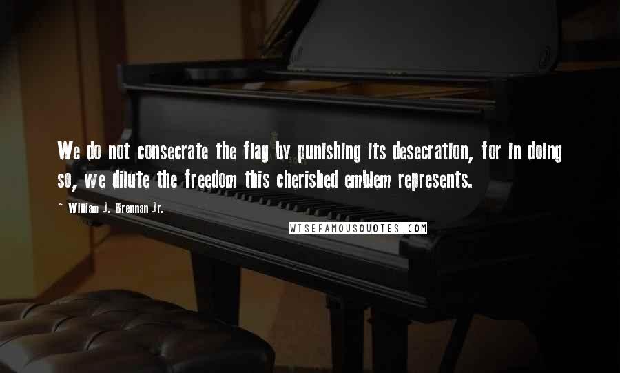 William J. Brennan Jr. Quotes: We do not consecrate the flag by punishing its desecration, for in doing so, we dilute the freedom this cherished emblem represents.