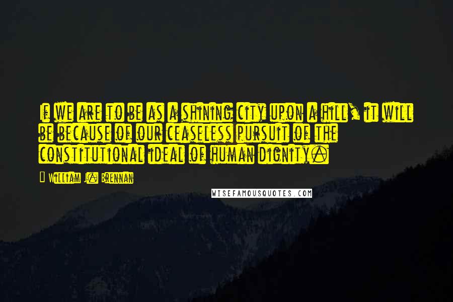 William J. Brennan Quotes: If we are to be as a shining city upon a hill, it will be because of our ceaseless pursuit of the constitutional ideal of human dignity.
