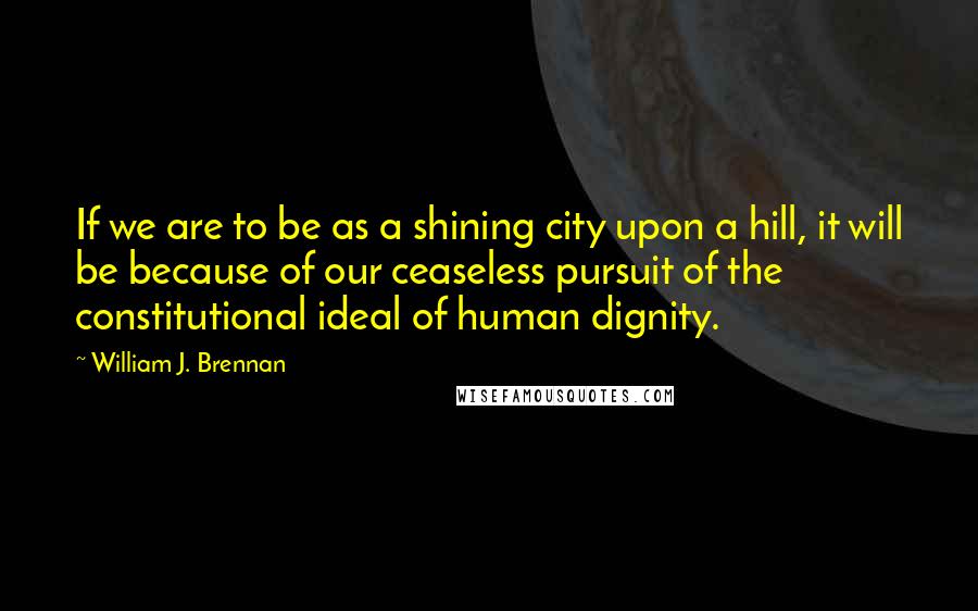 William J. Brennan Quotes: If we are to be as a shining city upon a hill, it will be because of our ceaseless pursuit of the constitutional ideal of human dignity.