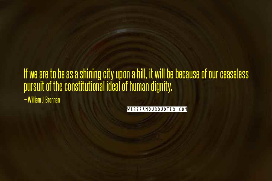 William J. Brennan Quotes: If we are to be as a shining city upon a hill, it will be because of our ceaseless pursuit of the constitutional ideal of human dignity.