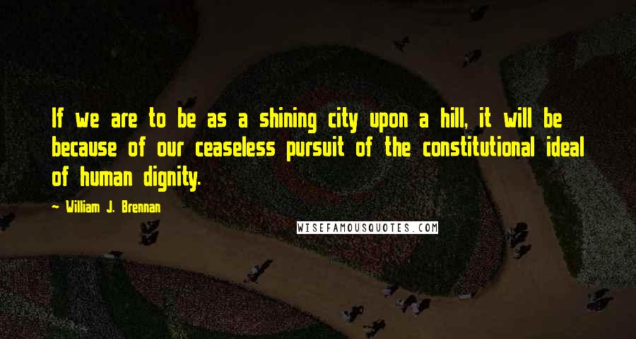 William J. Brennan Quotes: If we are to be as a shining city upon a hill, it will be because of our ceaseless pursuit of the constitutional ideal of human dignity.