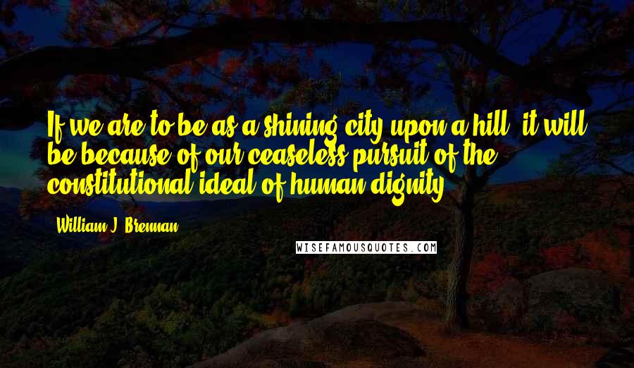 William J. Brennan Quotes: If we are to be as a shining city upon a hill, it will be because of our ceaseless pursuit of the constitutional ideal of human dignity.