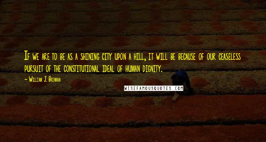William J. Brennan Quotes: If we are to be as a shining city upon a hill, it will be because of our ceaseless pursuit of the constitutional ideal of human dignity.