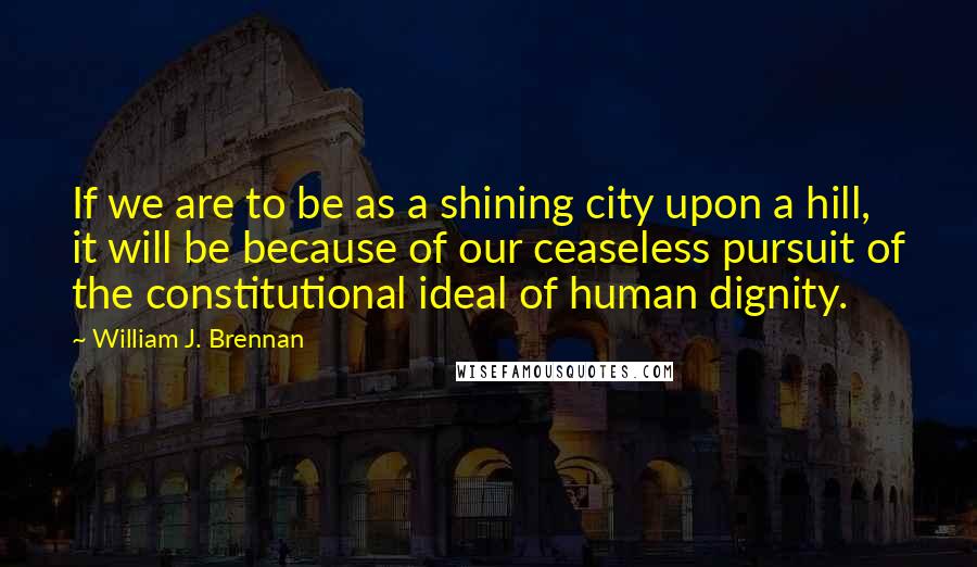 William J. Brennan Quotes: If we are to be as a shining city upon a hill, it will be because of our ceaseless pursuit of the constitutional ideal of human dignity.