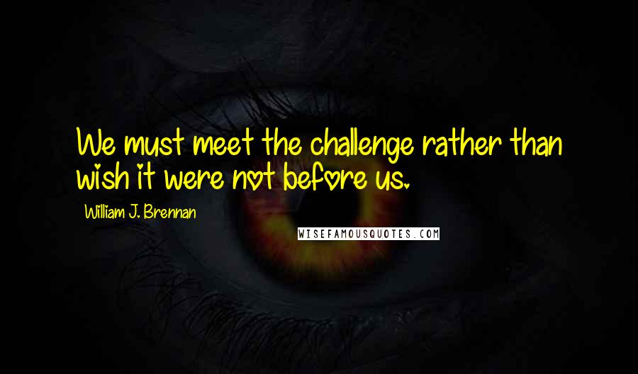 William J. Brennan Quotes: We must meet the challenge rather than wish it were not before us.