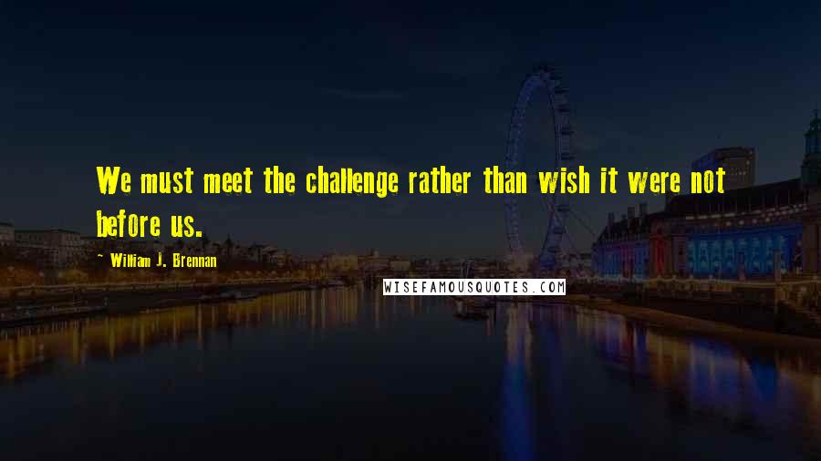William J. Brennan Quotes: We must meet the challenge rather than wish it were not before us.