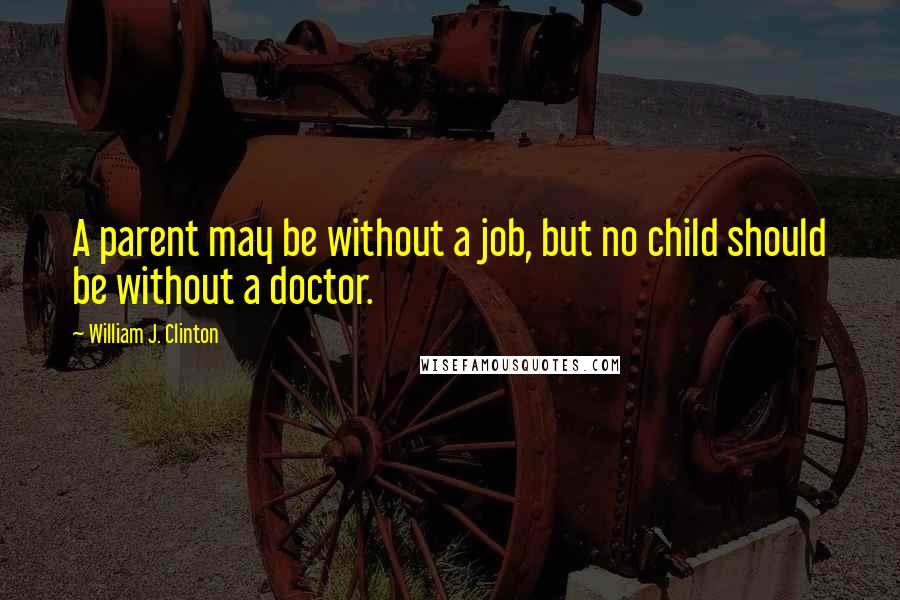 William J. Clinton Quotes: A parent may be without a job, but no child should be without a doctor.