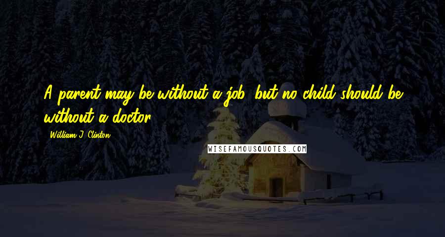 William J. Clinton Quotes: A parent may be without a job, but no child should be without a doctor.