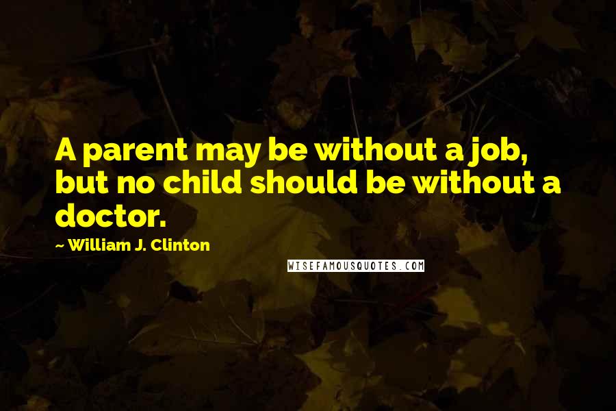 William J. Clinton Quotes: A parent may be without a job, but no child should be without a doctor.