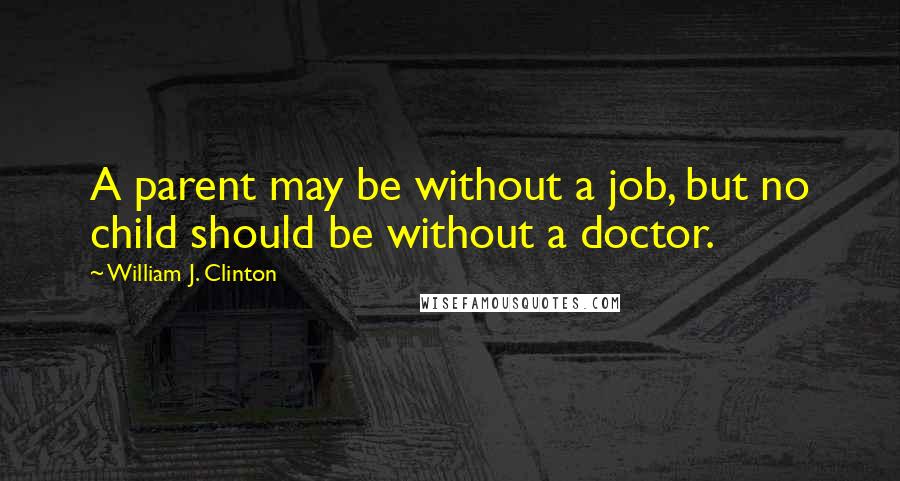 William J. Clinton Quotes: A parent may be without a job, but no child should be without a doctor.