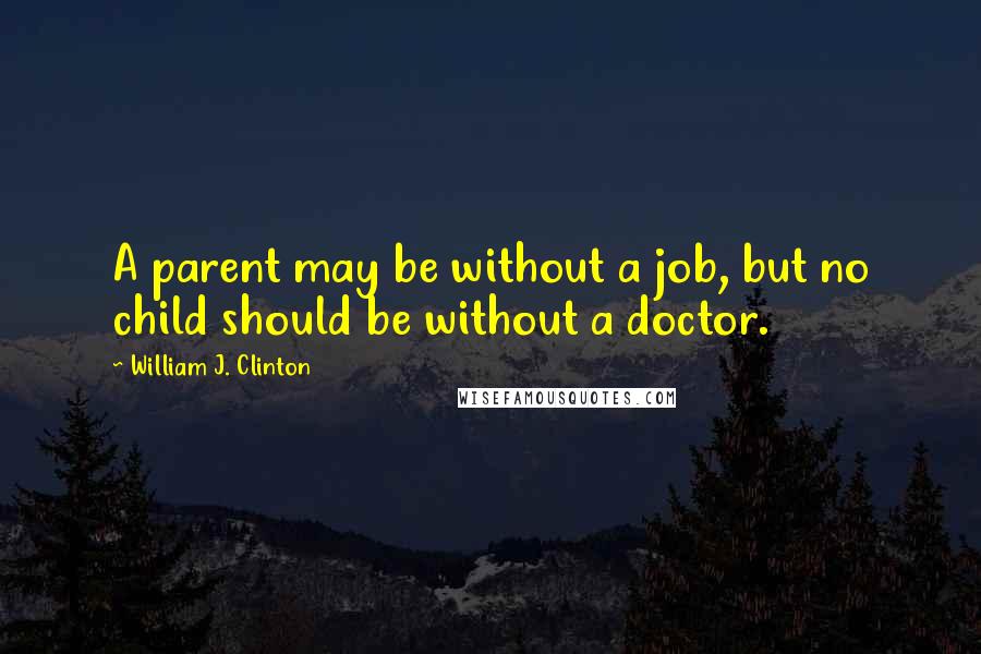 William J. Clinton Quotes: A parent may be without a job, but no child should be without a doctor.