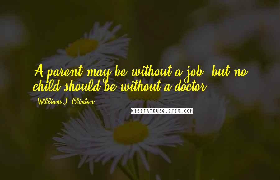 William J. Clinton Quotes: A parent may be without a job, but no child should be without a doctor.