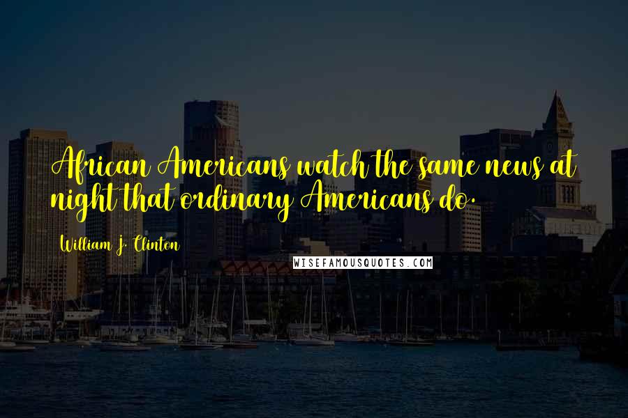 William J. Clinton Quotes: African Americans watch the same news at night that ordinary Americans do.