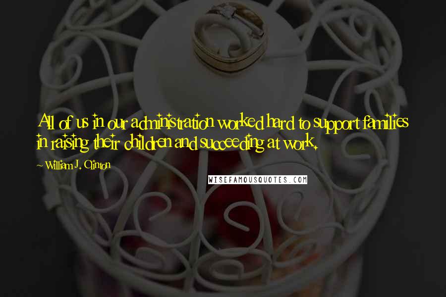 William J. Clinton Quotes: All of us in our administration worked hard to support families in raising their children and succeeding at work.