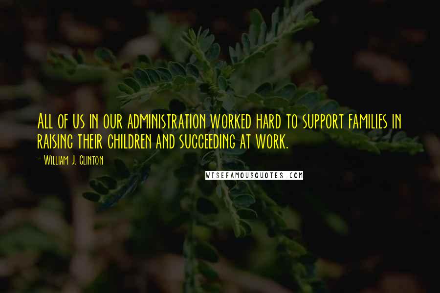 William J. Clinton Quotes: All of us in our administration worked hard to support families in raising their children and succeeding at work.