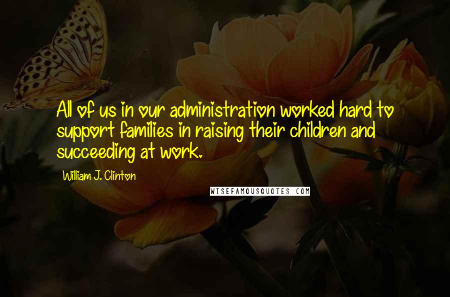 William J. Clinton Quotes: All of us in our administration worked hard to support families in raising their children and succeeding at work.