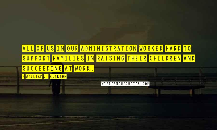 William J. Clinton Quotes: All of us in our administration worked hard to support families in raising their children and succeeding at work.