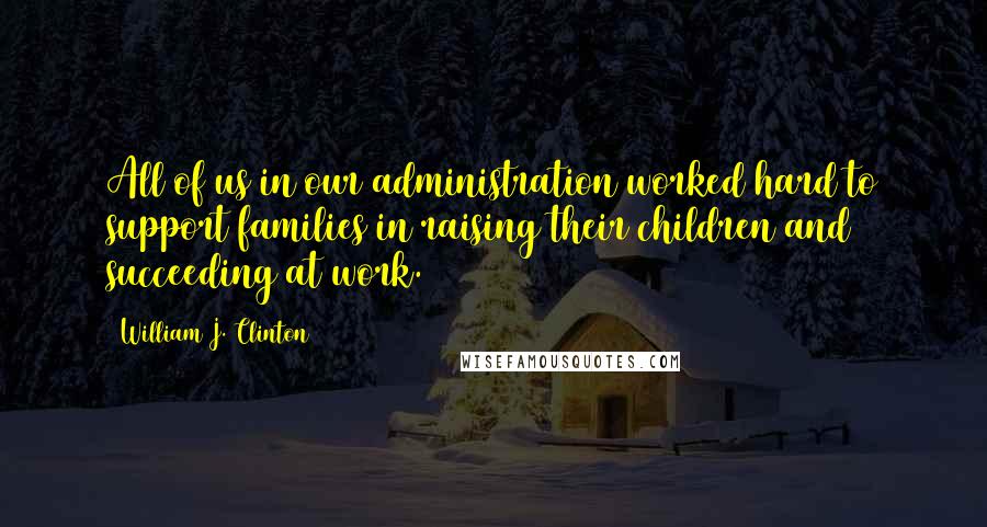 William J. Clinton Quotes: All of us in our administration worked hard to support families in raising their children and succeeding at work.