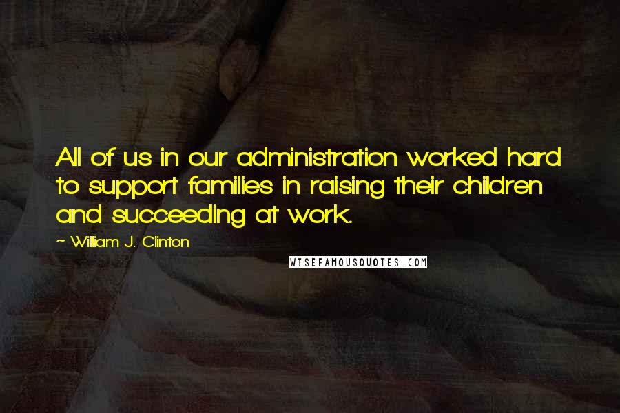 William J. Clinton Quotes: All of us in our administration worked hard to support families in raising their children and succeeding at work.