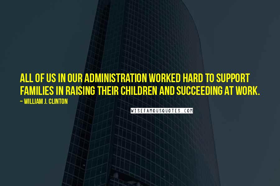 William J. Clinton Quotes: All of us in our administration worked hard to support families in raising their children and succeeding at work.