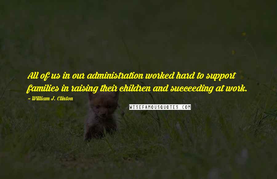 William J. Clinton Quotes: All of us in our administration worked hard to support families in raising their children and succeeding at work.