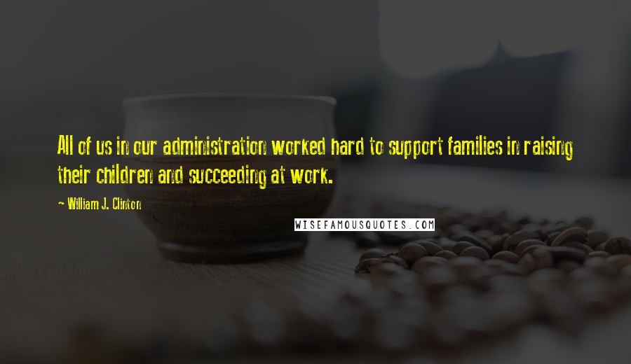 William J. Clinton Quotes: All of us in our administration worked hard to support families in raising their children and succeeding at work.