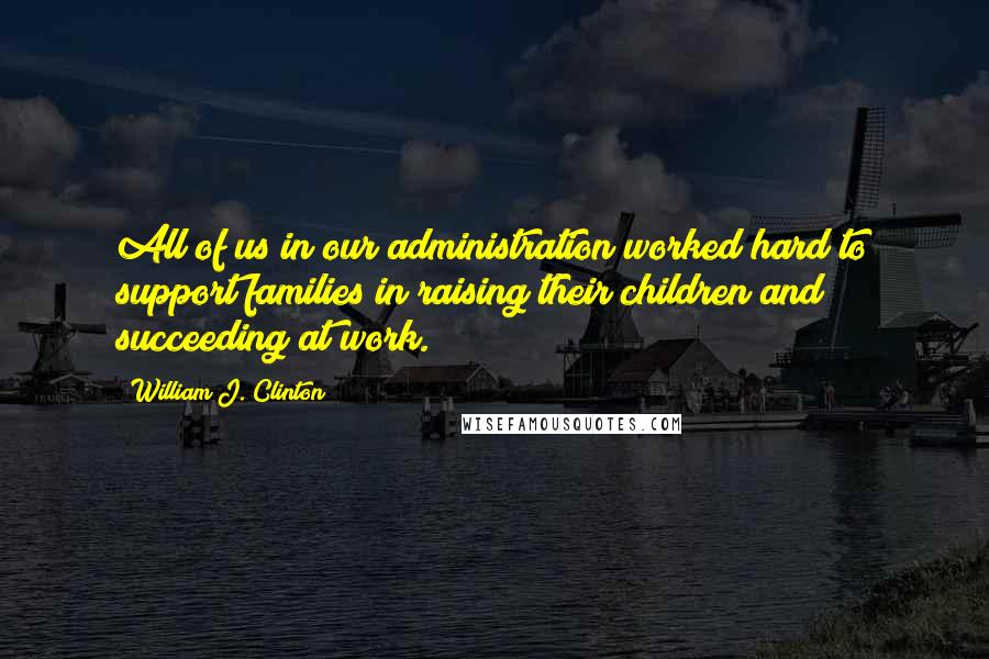 William J. Clinton Quotes: All of us in our administration worked hard to support families in raising their children and succeeding at work.