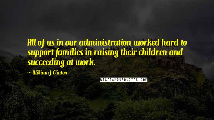 William J. Clinton Quotes: All of us in our administration worked hard to support families in raising their children and succeeding at work.