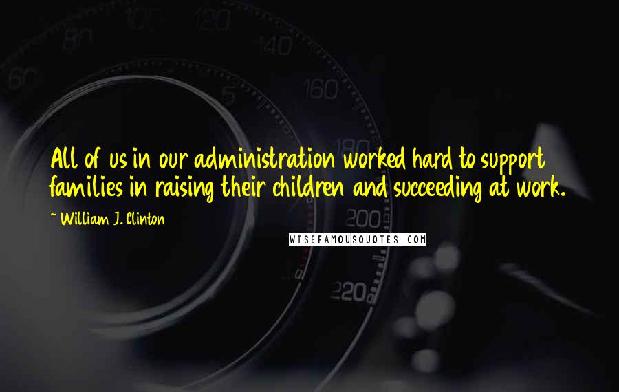 William J. Clinton Quotes: All of us in our administration worked hard to support families in raising their children and succeeding at work.