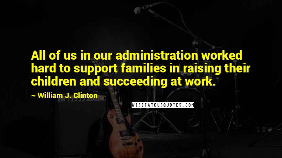 William J. Clinton Quotes: All of us in our administration worked hard to support families in raising their children and succeeding at work.