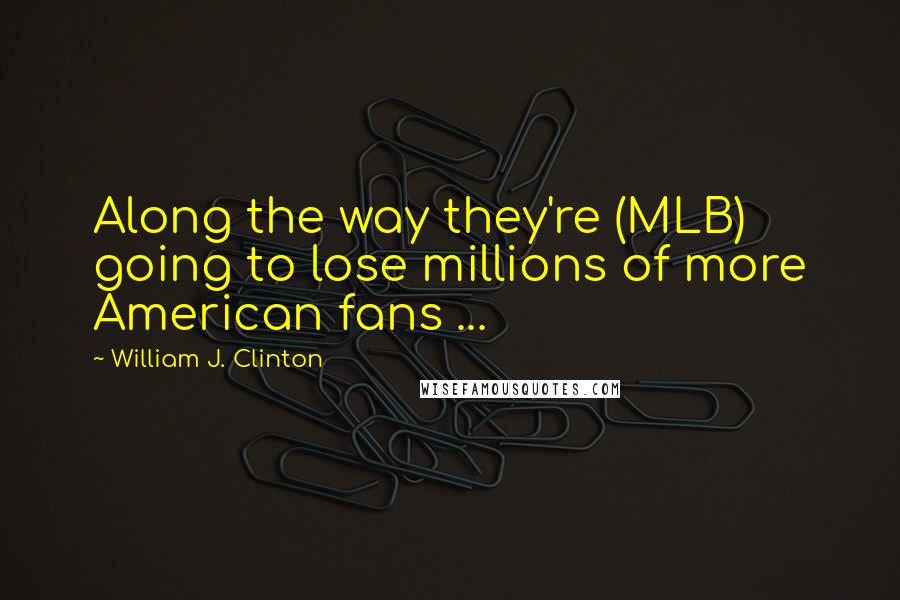 William J. Clinton Quotes: Along the way they're (MLB) going to lose millions of more American fans ...
