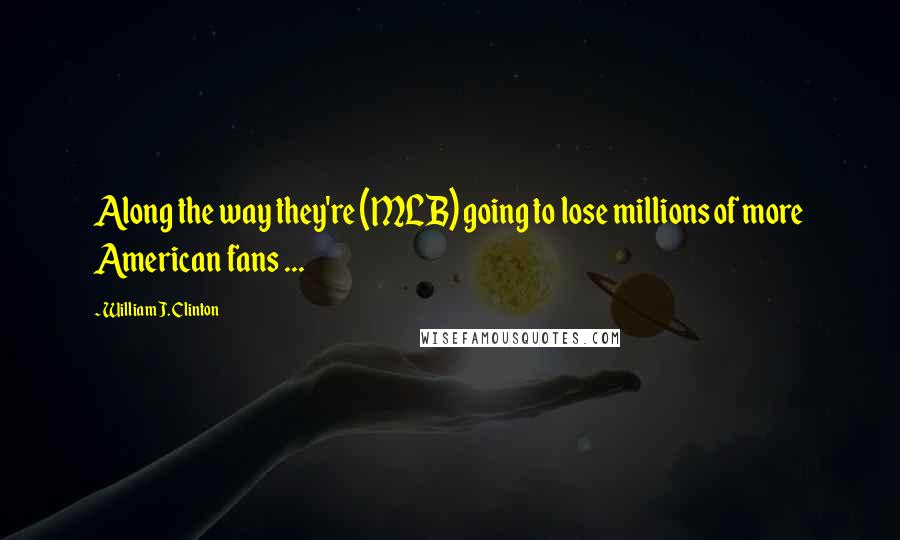 William J. Clinton Quotes: Along the way they're (MLB) going to lose millions of more American fans ...