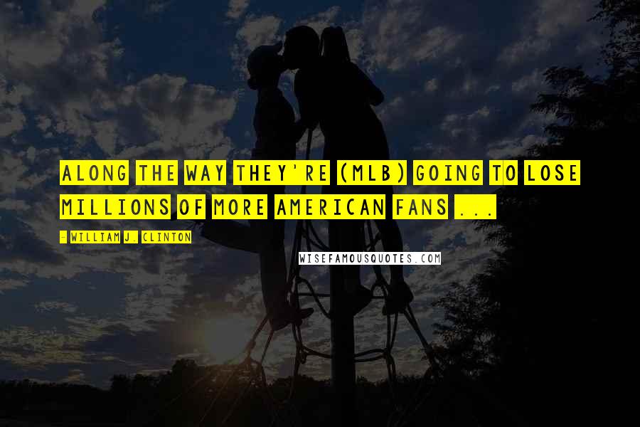 William J. Clinton Quotes: Along the way they're (MLB) going to lose millions of more American fans ...
