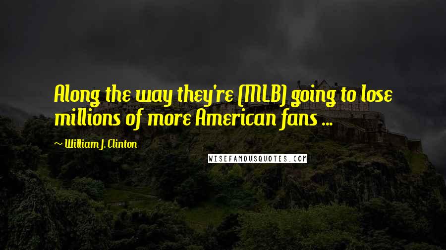 William J. Clinton Quotes: Along the way they're (MLB) going to lose millions of more American fans ...