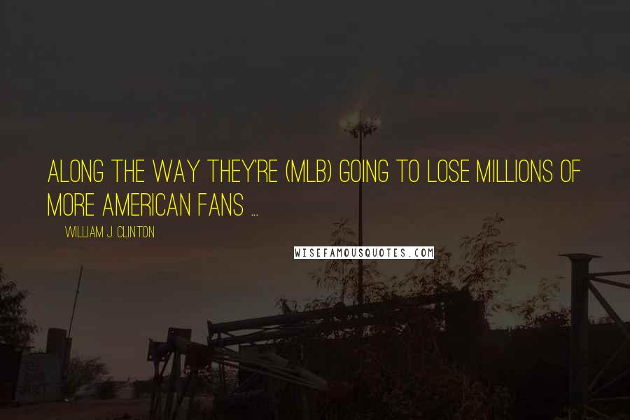William J. Clinton Quotes: Along the way they're (MLB) going to lose millions of more American fans ...