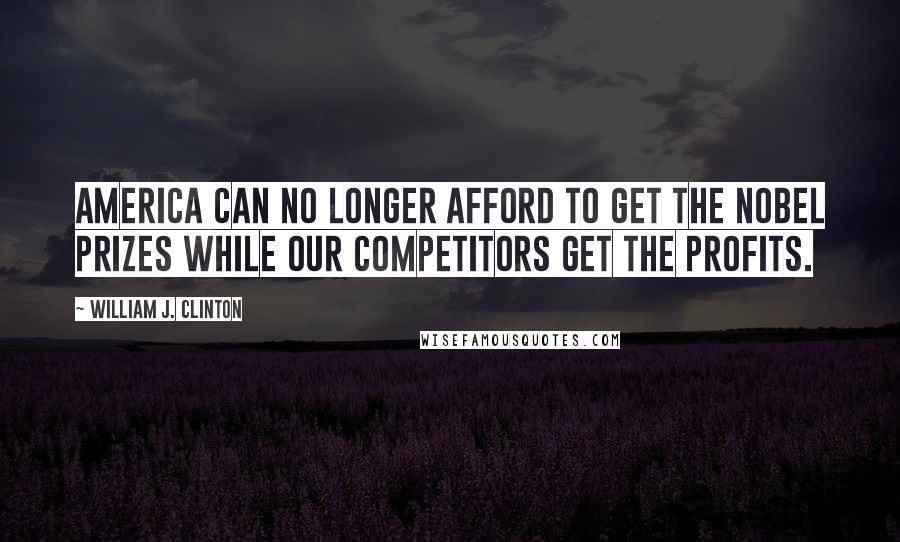 William J. Clinton Quotes: America can no longer afford to get the Nobel Prizes while our competitors get the profits.