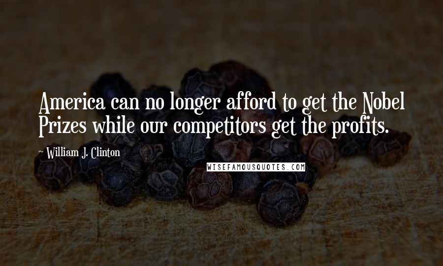 William J. Clinton Quotes: America can no longer afford to get the Nobel Prizes while our competitors get the profits.