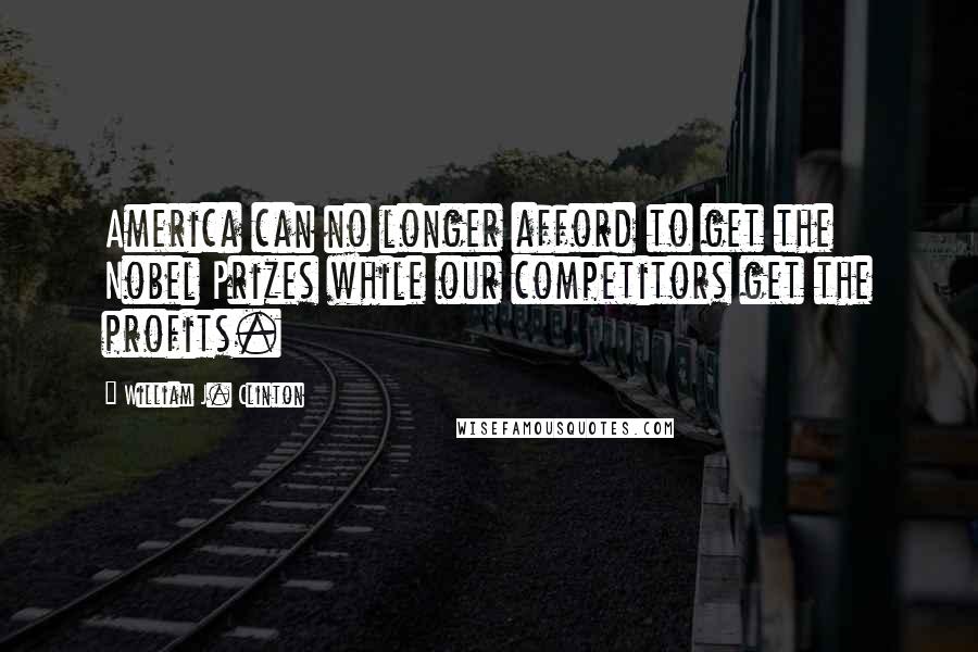 William J. Clinton Quotes: America can no longer afford to get the Nobel Prizes while our competitors get the profits.