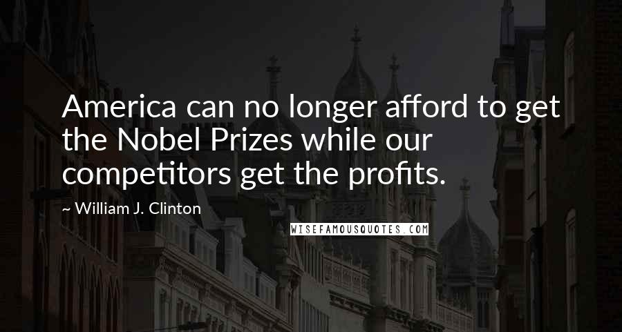 William J. Clinton Quotes: America can no longer afford to get the Nobel Prizes while our competitors get the profits.